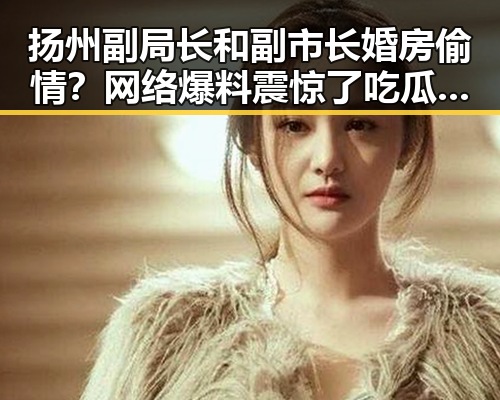 扬州副局长和副市长婚房偷情？网络爆料震惊了吃瓜界！🤯